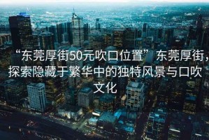 “東莞厚街50元吹口位置”東莞厚街，探索隱藏于繁華中的獨特風(fēng)景與口吹文化