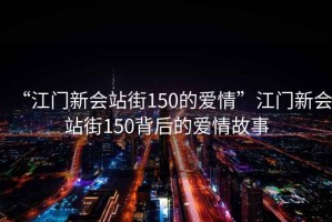 “江門(mén)新會(huì )站街150的愛(ài)情”江門(mén)新會(huì )站街150背后的愛(ài)情故事