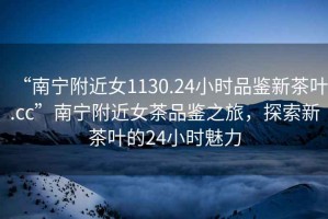 “南寧附近女1130.24小時(shí)品鑒新茶葉.cc”南寧附近女茶品鑒之旅，探索新茶葉的24小時(shí)魅力