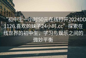 “初中生一小時(shí)50元在線(xiàn)打開(kāi)2024DD1126.喜歡的妹子24小時(shí).cc”探索在線(xiàn)世界的初中生，學(xué)習與娛樂(lè )之間的微妙平衡