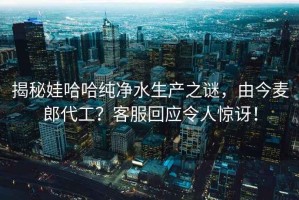 揭秘娃哈哈純凈水生產(chǎn)之謎，由今麥郎代工？客服回應令人驚訝！