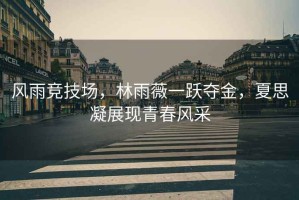 風(fēng)雨競技場(chǎng)，林雨薇一躍奪金，夏思凝展現青春風(fēng)采