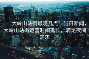 “大嶺山站街最晚幾點(diǎn)”當日新聞，大嶺山站街運營(yíng)時(shí)間延長(cháng)，滿(mǎn)足夜間需求