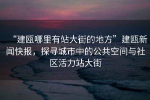 “建甌哪里有站大街的地方”建甌新聞快報，探尋城市中的公共空間與社區活力站大街