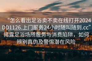 “怎么看出足浴賣(mài)不賣(mài)在線(xiàn)打開(kāi)2024DD1126.上門(mén)服務(wù)24小時(shí)隨叫隨到.cc”揭露足浴場(chǎng)所服務(wù)與消費陷阱，如何辨別真偽及警惕潛在風(fēng)險