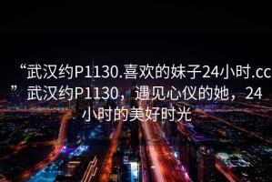 “武漢約P1130.喜歡的妹子24小時(shí).cc”武漢約P1130，遇見(jiàn)心儀的她，24小時(shí)的美好時(shí)光
