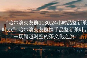 “哈爾濱交友群1130.24小時(shí)品鑒新茶葉.cc”哈爾濱交友群攜手品鑒新茶葉，一場(chǎng)跨越時(shí)空的茶文化之旅