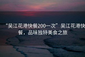 “吳江花港快餐200一次”吳江花港快餐，品味獨特美食之旅