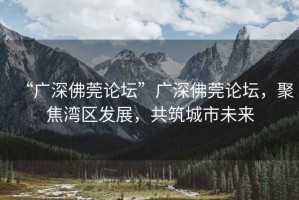 “廣深佛莞論壇”廣深佛莞論壇，聚焦灣區發(fā)展，共筑城市未來(lái)