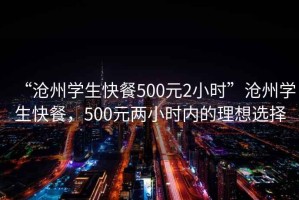 “滄州學(xué)生快餐500元2小時(shí)”滄州學(xué)生快餐，500元兩小時(shí)內的理想選擇
