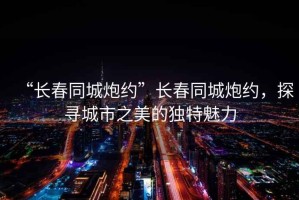 “長(cháng)春同城炮約”長(cháng)春同城炮約，探尋城市之美的獨特魅力