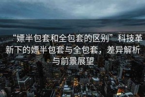 “嫖半包套和全包套的區別”科技革新下的嫖半包套與全包套，差異解析與前景展望
