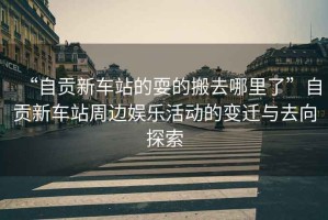 “自貢新車(chē)站的耍的搬去哪里了”自貢新車(chē)站周邊娛樂(lè )活動(dòng)的變遷與去向探索