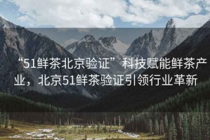 “51鮮茶北京驗證”科技賦能鮮茶產(chǎn)業(yè)，北京51鮮茶驗證引領(lǐng)行業(yè)革新