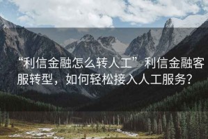 “利信金融怎么轉人工”利信金融客服轉型，如何輕松接入人工服務(wù)？