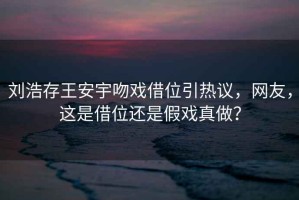 劉浩存王安宇吻戲借位引熱議，網(wǎng)友，這是借位還是假戲真做？