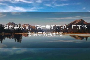 湛藍碧水間，逆行者的守護，廣東懷集洪災救援紀實(shí)