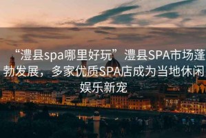 “澧縣spa哪里好玩”澧縣SPA市場(chǎng)蓬勃發(fā)展，多家優(yōu)質(zhì)SPA店成為當地休閑娛樂(lè )新寵
