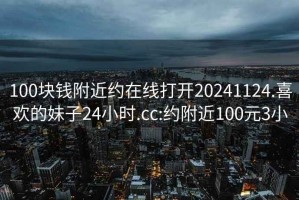 100塊錢(qián)附近約在線(xiàn)打開(kāi)20241124.喜歡的妹子24小時(shí).cc:約附近100元3小