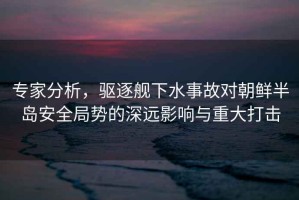 專(zhuān)家分析，驅逐艦下水事故對朝鮮半島安全局勢的深遠影響與重大打擊
