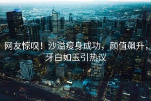 網(wǎng)友驚嘆！沙溢瘦身成功，顏值飆升，牙白如玉引熱議