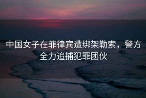 中國女子在菲律賓遭綁架勒索，警方全力追捕犯罪團伙