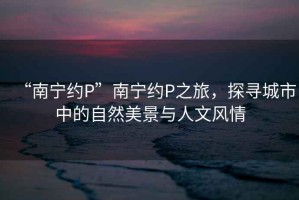 “南寧約P”南寧約P之旅，探尋城市中的自然美景與人文風(fēng)情