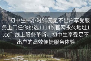 “初中生一小時(shí)50元足不出戶(hù)享受服務(wù)上門(mén)任你挑選1114b.官網(wǎng)永久地址1.cc”線(xiàn)上服務(wù)革新，初中生享受足不出戶(hù)的高效便捷服務(wù)體驗