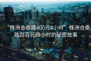 “株洲合泰路400元4小時(shí)”株洲合泰路四百元四小時(shí)的秘密故事