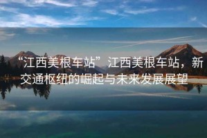 “江西美根車(chē)站”江西美根車(chē)站，新交通樞紐的崛起與未來(lái)發(fā)展展望