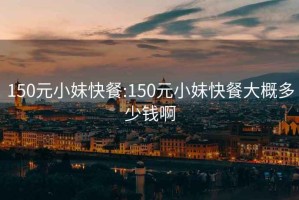 150元小妹快餐:150元小妹快餐大概多少錢(qián)啊
