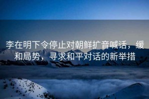 李在明下令停止對朝鮮擴音喊話(huà)，緩和局勢，尋求和平對話(huà)的新舉措