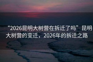 “2026昆明大樹(shù)營(yíng)在拆遷了嗎”昆明大樹(shù)營(yíng)的變遷，2026年的拆遷之路