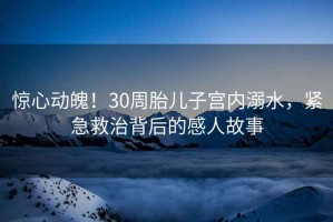 驚心動(dòng)魄！30周胎兒子宮內溺水，緊急救治背后的感人故事