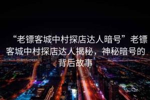 “老鏢客城中村探店達人暗號”老鏢客城中村探店達人揭秘，神秘暗號的背后故事