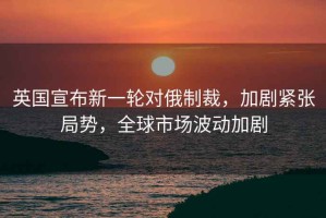 英國宣布新一輪對俄制裁，加劇緊張局勢，全球市場(chǎng)波動(dòng)加劇