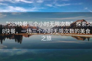 “588快餐三個(gè)小時(shí)無(wú)限次數”探索588快餐，一場(chǎng)三個(gè)小時(shí)無(wú)限次數的美食之旅