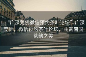 “廣深莞佛微信預約茶葉論壇”廣深莞佛，微信預約茶葉論壇，共賞南國茶韻之美