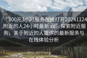 “300元3小時(shí)服務(wù)在線(xiàn)打開(kāi)20241124.附近的人24小時(shí)最新.cc”探索附近服務(wù)，關(guān)于附近的人提供的最新服務(wù)與在線(xiàn)體驗分析
