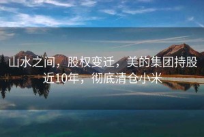 山水之間，股權變遷，美的集團持股近10年，徹底清倉小米