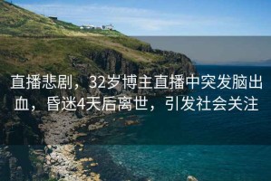 直播悲劇，32歲博主直播中突發(fā)腦出血，昏迷4天后離世，引發(fā)社會(huì )關(guān)注