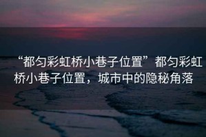 “都勻彩虹橋小巷子位置”都勻彩虹橋小巷子位置，城市中的隱秘角落