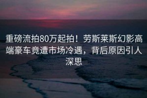 重磅流拍80萬(wàn)起拍！勞斯萊斯幻影高端豪車(chē)竟遭市場(chǎng)冷遇，背后原因引人深思