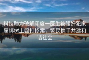 科技助力破解印度一醫生被強奸犯家屬綁樹(shù)上毆打慘案，警民攜手共建和諧社會(huì )