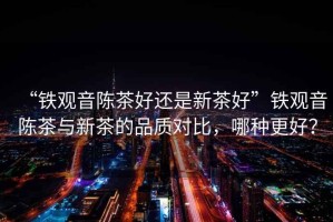“鐵觀(guān)音陳茶好還是新茶好”鐵觀(guān)音陳茶與新茶的品質(zhì)對比，哪種更好？