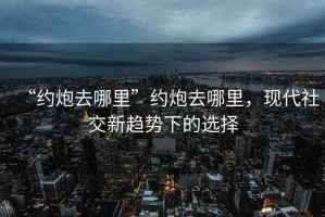 “約炮去哪里”約炮去哪里，現代社交新趨勢下的選擇