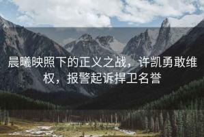 晨曦映照下的正義之戰，許凱勇敢維權，報警起訴捍衛名譽(yù)