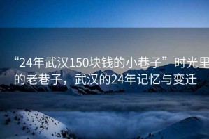 “24年武漢150塊錢(qián)的小巷子”時(shí)光里的老巷子，武漢的24年記憶與變遷