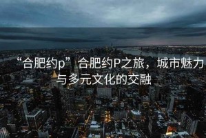 “合肥約p”合肥約P之旅，城市魅力與多元文化的交融