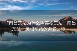 “南昌東站為什么叫美根東站”南昌東站，美根東站的命名之謎